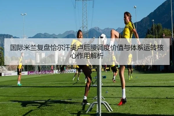 国际米兰复盘恰尔汗奥卢后腰调度价值与体系运转核心作用解析