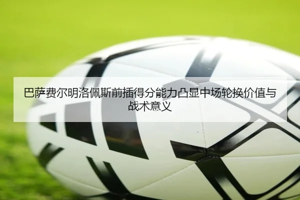 巴萨费尔明洛佩斯前插得分能力凸显中场轮换价值与战术意义