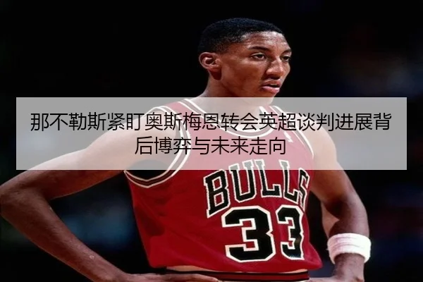 那不勒斯紧盯奥斯梅恩转会英超谈判进展背后博弈与未来走向