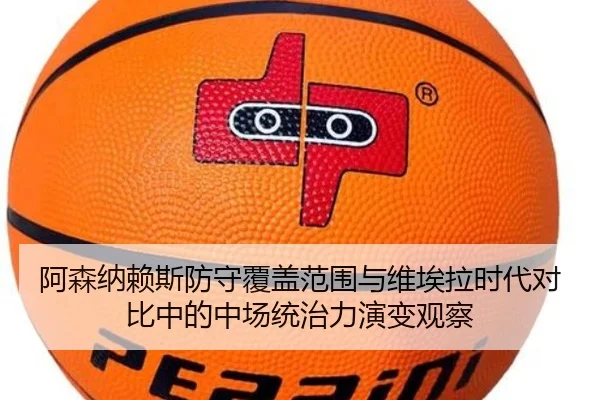 阿森纳赖斯防守覆盖范围与维埃拉时代对比中的中场统治力演变观察