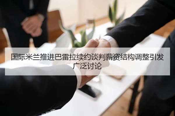 国际米兰推进巴雷拉续约谈判薪资结构调整引发广泛讨论