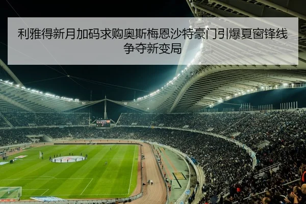 利雅得新月加码求购奥斯梅恩沙特豪门引爆夏窗锋线争夺新变局